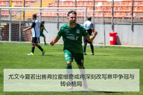 尤文今夏若出售弗拉霍维奇或将深刻改写意甲争冠与转会格局